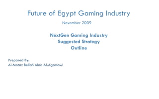Future of Egypt Gaming Industry
                                     November 2009

                           NextGen Gaming Industry
                              Suggested Strategy
                                   Outline

Prepared By:
Al-Motaz Bellah Alaa Al-Agamawi




         Future of Egypt Game Industry   Strategy Outline   By: Motaz Al-Agamawi
 