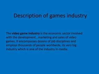Description of games industry
The video game industry is the economic sector involved
with the development , marketing and sales of video
games. It encompasses dozens of job disciplines and
employs thousands of people worldwide, its very big
industry which is one of the industry in media.
 