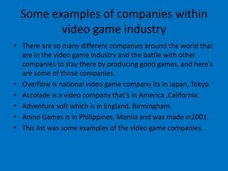 Some examples of companies within
video game industry
• There are so many different companies around the world that
are in the video game industry and the battle with other
companies to stay there by producing good games, and here's
are some of those companies.
• Overflow is national video game company its in Japan, Tokyo.
• Accolade is a video company that’s in America ,California.
• Adventure soft which is in England, Birmingham.
• Anino Games is in Philippines, Manila and was made in2001.
• This list was some examples of the video game companies.
 