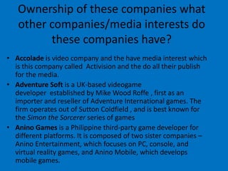 Ownership of these companies what
other companies/media interests do
these companies have?
• Accolade is video company and the have media interest which
is this company called Activision and the do all their publish
for the media.
• Adventure Soft is a UK-based videogame
developer established by Mike Wood Roffe , first as an
importer and reseller of Adventure International games. The
firm operates out of Sutton Coldfield , and is best known for
the Simon the Sorcerer series of games
• Anino Games is a Philippine third-party game developer for
different platforms. It is composed of two sister companies –
Anino Entertainment, which focuses on PC, console, and
virtual reality games, and Anino Mobile, which develops
mobile games.
 