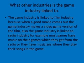 What other industries is the game
industry linked to.
• The game industry is linked to film industry
because when a good movie comes out the
game industry makes a video game version of
the film, also the game industry is linked to
radio industry for example most games have
music on their games which they get from the
radio or they have musicians where they play
their songs in the game.
 