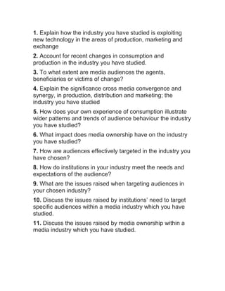 1. Explain how the industry you have studied is exploiting
new technology in the areas of production, marketing and
exchange
2. Account for recent changes in consumption and
production in the industry you have studied.
3. To what extent are media audiences the agents,
beneficiaries or victims of change?
4. Explain the significance cross media convergence and
synergy, in production, distribution and marketing; the
industry you have studied
5. How does your own experience of consumption illustrate
wider patterns and trends of audience behaviour the industry
you have studied?
6. What impact does media ownership have on the industry
you have studied?
7. How are audiences effectively targeted in the industry you
have chosen?
8. How do institutions in your industry meet the needs and
expectations of the audience?
9. What are the issues raised when targeting audiences in
your chosen industry?
10. Discuss the issues raised by institutions’ need to target
specific audiences within a media industry which you have
studied.
11. Discuss the issues raised by media ownership within a
media industry which you have studied.
 