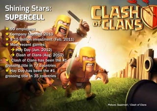 Shining Stars:
Supercell
Ù 90 employees
Ù Company founded 2010
Ù $ 15 million investment (Feb. 2011)
Ù Most recent games:
	 è Hay Day (Jun. 2012)
	 è Clash of Clans (Aug. 2012)
Ù Clash of Clans has been the #1
grossing title in 77 countries
Ù Hay Day has been the #1
grossing title in 35 countries




                                        Picture: Supercell / Clash of Clans
 
