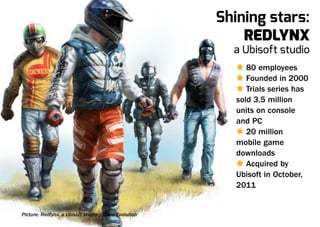 Shining stars:
                                                            Redlynx
                                                          a Ubisoft studio
                                                           Ù 80 employees
                                                           Ù Founded in 2000
                                                           Ù Trials series has
                                                           sold 3.5 million
                                                           units on console
                                                           and PC
                                                           Ù 20 million
                                                           mobile game
                                                           downloads
                                                           Ù Acquired by
                                                           Ubisoft in October,
                                                           2011


Picture: Redlynx, a Ubisoft studio / Trials Evolution
 