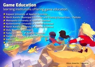 Game Education
learning institutions offering game education
Ù Kajaani University of Applied Sciences
Ù North Karelia Municipal Education and Training Consortium / Pelitalo
Ù Metropolia University of Applied Sciences
Ù Kymenlaakso University of Applied Sciences
Ù North Karelia University of Applied Sciences
Ù Oulu Vocational College
Ù Turku University of Applied Sciences
Ù Tampere University of Applied Sciences
Ù Sataedu
Ù Aalto University




                                                         Picture: Grand Cru / Concept Art
 