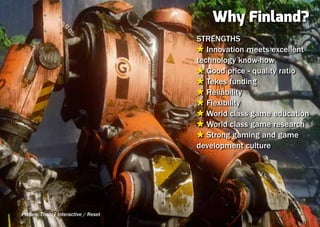 Why Finland?
                                      STRENGTHS
                                      Ù Innovation meets excellent
                                      technology know-how
                                      Ù Good price - quality ratio
                                      Ù Tekes funding
                                      Ù Reliability
                                      Ù Flexibility
                                      Ù World class game education
                                      Ù World class game research
                                      Ù Strong gaming and game
                                      development culture




Picture: Theory Interactive / Reset
 