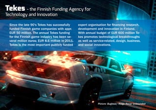 Tekes     - the Finnish Funding Agency for
Technology and Innovation

  Since the late 90's Tekes has successfully      expert organisation for financing research,
  funded Finnish game companies with appr.        development and innovation in Finland.
  EUR 50 million. The annual Tekes funding        With annual budget of EUR 600 million Te-
  for the Finnish game industry has been se-      kes promotes technological breakthroughs
  veral million euros; EUR 8.6 million in 2011.   as well as service-related, design, business,
  Tekes is the most important publicly funded     and social innovations.




                                                                Picture: Bugbear/ Ridge Racer Unbounded
 