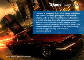Skene - Games Refueled

                                          Launched in September 2012, Tekes' Skene programme
                                          aims to make Finland a gaming and entertainment
                                          industry centre of international importance. In addition
                                          to providing funding Skene offers business development
                                          sparring, matchmaking services for meeting foreign
                                          gaming companies, publishers and investors, networking
                                          and market research. The extent of the Skene funding
                                          amounts to approximately EUR 70 million.
                                          www.tekes.fi/skene




Picture: Bugbear/ Ridge Racer Unbounded
 