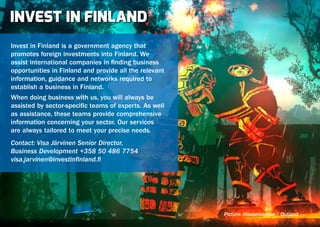 INVEST IN FINLAND
Invest in Finland is a government agency that
promotes foreign investments into Finland. We
assist international companies in finding business
opportunities in Finland and provide all the relevant
information, guidance and networks required to
establish a business in Finland.
When doing business with us, you will always be
assisted by sector-specific teams of experts. As well
as assistance, these teams provide comprehensive
information concerning your sector. Our services
are always tailored to meet your precise needs.
Contact: Visa Järvinen Senior Director,
Business Development +358 50 486 7754
visa.jarvinen@investinfinland.fi




                                                        Picture: Housemarque / Outland
 