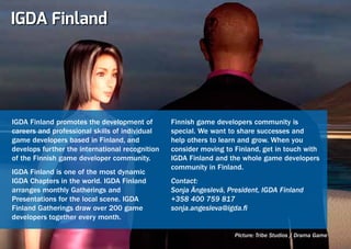 IGDA Finland




IGDA Finland promotes the development of         Finnish game developers community is
careers and professional skills of individual    special. We want to share successes and
game developers based in Finland, and            help others to learn and grow. When you
develops further the international recognition   consider moving to Finland, get in touch with
of the Finnish game developer community.         IGDA Finland and the whole game developers
                                                 community in Finland.
IGDA Finland is one of the most dynamic
IGDA Chapters in the world. IGDA Finland         Contact:
arranges monthly Gatherings and                  Sonja Ängeslevä, President, IGDA Finland
Presentations for the local scene. IGDA          +358 400 759 817
Finland Gatherings draw over 200 game            sonja.angesleva@igda.fi
developers together every month.

                                                                    Picture: Tribe Studios / Drama Game
 