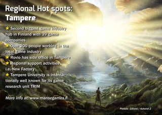 Regional Hot spots:
Tampere
Ù Second biggest game industry
hub in Finland with 39 game
companies
Ù Over 200 people working in the
local game industry
Ù Rovio has side office in Tampere
Ù Regional support activities
i.e. New Factory
Ù Tampere University is interna-
tionally well known for its game
research unit TRIM

More info at: www.mansegames.fi

                                     Picture: 10tons / Azkend 2
 