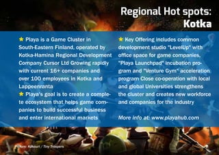 Regional Hot spots:
                                                       Kotka
  Ù Playa is a Game Cluster in            Ù Key Offering includes common
  South-Eastern Finland, operated by      development studio "LevelUp" with
  Kotka-Hamina Regional Development       office space for game companies,
  Company Cursor Ltd Growing rapidly      "Playa Launchpad" incubation pro-
  with current 16+ companies and          gram and "Venture Gym" acceleration
  over 100 employees in Kotka and         program Close co-operation with local
  Lappeenranta                            and global Universities strengthens
  Ù Playa's goal is to create a comple-   the cluster and creates new workforce
  te ecosystem that helps game com-       and companies for the industry
  panies to build successful business
  and enter international markets         More info at: www.playahub.com



Picture: Kukouri / Tiny Troopers
 