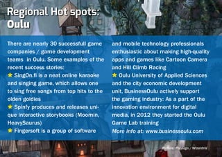 Regional Hot spots:
Oulu
There are nearly 30 successfull game      and mobile technology professionals
companies / game development              enthusiastic about making high-quality
teams in Oulu. Some examples of the       apps and games like Cartoon Camera
recent success stories:                   and Hill Climb Racing
Ù SingOn.fi is a neat online karaoke      Ù Oulu University of Applied Sciences
and singing game, which allows one        and the city economic development
to sing free songs from top hits to the   unit, BusinessOulu actively support
olden goldies                             the gaming industry: As a part of the
Ù Spinfy produces and releases uni-       innovation environment for digital
que interactive storybooks (Moomin,       media, in 2012 they started the Oulu
HeavySaurus)                              Game Lab training
Ù Fingersoft is a group of software       More info at: www.businessoulu.com

                                                             Picture: Playsign / Wizardris
 