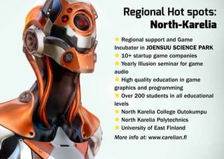 Regional Hot spots:
        North-Karelia
Ù Regional support and Game
Incubator in Joensuu Science Park
Ù 10+ startup game companies
Ù Yearly Illusion seminar for game
audio
Ù High quality education in game
graphics and programming
Ù Over 200 students in all educational
levels
Ù North Karelia College Outokumpu
Ù North Karelia Polytechnics
Ù University of East Finland
More info at: www.carelian.fi
 