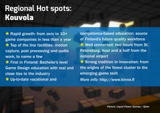 Regional Hot spots:
Kouvola
Ù Rapid growth: from zero to 10+       competence-based education: source
game companies in less than a year     of Finland’s future quality workforce
Ù Top of the line facilities: motion   Ù Well connected: two hours from St.
capture, post processing and audio     Petersburg, hour and a half from the
work, to name a few                    national airport
Ù First in Finland: Bachelor’s level   Ù Strong tradition in innovation: from
Game Design education with real and    the origins of the forest cluster to the
close ties to the industry             emerging game tech
Ù Up-to-date vocational and            More info: http://www.kinno.fi




                                                      Picture: Liquid Flower Games / Qbeh
 