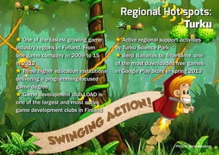 Regional Hot spots:
                                                       Turku
Ù One of the fastest growing game       Ù Active regional support activities
industry regions in Finland. From       by Turku Science Park
one game company in 2009 to 15          Ù Benji Bananas by Tribeflame, one
in 2012                                 of the most downloaded free games
Ù Three higher education institutions   in Google Play Store in spring 2013
delivering a programming-focused
game degree
Ù Game development club LOAD is
one of the largest and most active
game development clubs in Finland




                                                                Picture: Benji Bananas
 