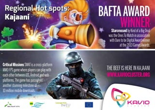 Regional Hot spots:
 Kajaani                                     BAFTA AWARD
                                                  WINNER
                                                 starcrossed by Kind of a big Deal
                                               was the Ones To Watch in association
                                                with Dare to be Digital award winner
                                                         at the 2013 Games awards.



critical Missions sWaT is a cross-platform
MMO fPs game where players can play with      The beef is here in Kajaani
each other between iOs, android and web       www.kaviocluster.org
platforms. The game has passed yet
another stunning milestone of
10 million mobile downloads.
 