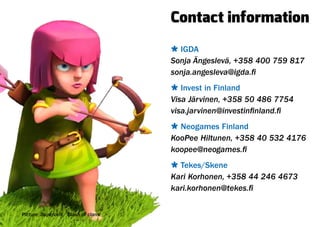 Contact information
                                      Ù IGDA
                                      Sonja Ängeslevä, +358 400 759 817
                                      sonja.angesleva@igda.fi
                                      Ù Invest in Finland
                                      Visa Järvinen, +358 50 486 7754
                                      visa.jarvinen@investinfinland.fi
                                      Ù Neogames Finland
                                      KooPee Hiltunen, +358 40 532 4176
                                      koopee@neogames.fi
                                      Ù Tekes/Skene
                                      Kari Korhonen, +358 44 246 4673
                                      kari.korhonen@tekes.fi


Picture: Supercell / Clash of clans
 
