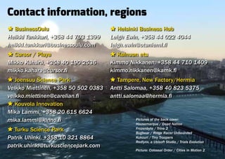 Contact information, regions
Ù BusinessOulu                       Ù Helsinki Business Hub
Heikki Tunkkari, +358 44 703 1399    Leigh Ewin, +358 44 022 4044
heikki.tunkkari@businessoulu.com     leigh.ewin@otaniemi.fi
Ù Cursor / Playa                     Ù Kainuun etu
Mikko Kähärä, +358 40 190 2536       Kimmo Nikkanen, +358 44 710 1409
mikko.kahara@cursor.fi               kimmo.nikkanen@kamk.fi
Ù Joensuu Science Park               Ù Tampere, New Factory/Hermia
Veikko Miettinen, +358 50 502 0383   Antti Salomaa, +358 40 823 5375
veikko.miettinen@carelian.fi         antti.salomaa@hermia.fi
Ù Kouvola Innovation
Mika Lammi, +358 20 615 6624
mika.lammi@kinno.fi                          Pictures of the back cover:
                                             Housemarque / Dead Nation
Ù Turku Science Park                         Frozenbyte / Trine 2
                                             Bugbear / Ridge Racer Unbounded
Patrik Uhinki, +358 10 321 8864              Kukouri / Tiny Troopers
                                             Redlynx, a Ubisoft Studio / Trials Evolution
patrik.uhinki@turkusciencepark.com
                                             Picture: Colossal Order / Cities in Motion 2
 