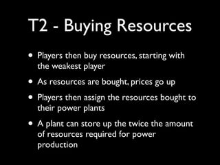 T2 - Buying Resources
• Players then buy resources, starting with
  the weakest player
• As resources are bought, prices go up
• Players then assign the resources bought to
  their power plants
• A plant can store up the twice the amount
  of resources required for power
  production
 