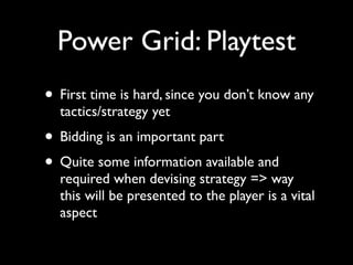 Power Grid: Playtest
• First time is hard, since you don’t know any
  tactics/strategy yet
• Bidding is an important part
• Quite some information available and
  required when devising strategy => way
  this will be presented to the player is a vital
  aspect
 