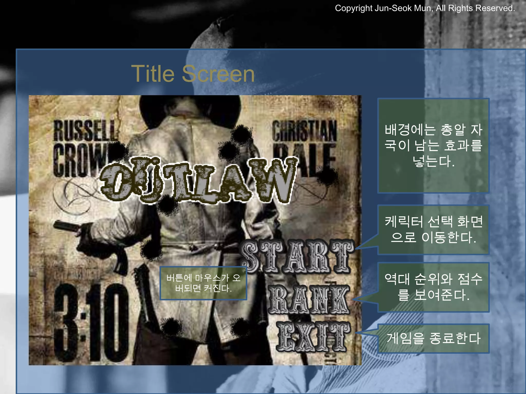 Copyright Jun-Seok Mun, All Rights Reserved.




Title Screen

                           배경에는 총알 자
                           국이 남는 효과를
                             넣는다.



                           케릭터 선택 화면
                            으로 이동한다.

   버튼에 마우스가 오              역대 순위와 점수
    버되면 커진다.
                            를 보여준다.


                            게임을 종료한다
 