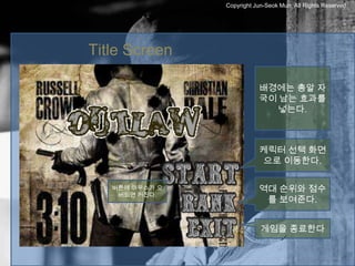 Copyright Jun-Seok Mun, All Rights Reserved.




Title Screen

                           배경에는 총알 자
                           국이 남는 효과를
                             넣는다.



                           케릭터 선택 화면
                            으로 이동한다.

   버튼에 마우스가 오              역대 순위와 점수
    버되면 커진다.
                            를 보여준다.


                            게임을 종료한다
 