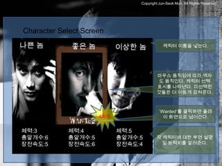 Copyright Jun-Seok Mun, All Rights Reserved.




Character Select Screen
나쁜 놈         좋은 놈            이상한 놈            케릭터 이름을 넣는다.




                                          마우스 움직임에 따라 액자
                                          도 움직인다. 케릭터 선택
                                          표시를 나타낸다. 미선택된
                                          것들은 더 어둠게 감쳐준다.



                                            ‘Wanted’를 클릭하면 플레
                     click                    이 화면으로 넘어간다.


체력:3        체력:4             체력:5
총알개수:6      총알개수:5           총알개수:5       각 케릭터에 대한 부연 설명
장전속도:5      장전속도:6           장전속도:4         및 능력치를 알려준다.
 