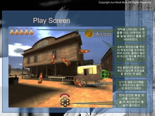 Copyright Jun-Seok Mun, All Rights Reserved.




Play Screen
                            체력을 나타내는 ‘가죽
                            물통’이다. 마추려는 것
                            을 놓칠 때마다 물을 마
                               셔야하한다.

                            금화는 회전효과를 주면
                            서 목표의식을 자극하며
                            뒤에 숫자는 플레이 동안
                            의 자신의 점수를 확인시
                                 켜준다.


                            게임 플레이에 배경이 방
                            해되지 않도록 조준점을
                             잘 보이는 색 설정


                              난이도 별로 아이템들
                              이 작아지거나 떨어지
                               는 속도가 다르다

                              현재 장전된 총알 개
                                수를 나타낸다.
                              쏠 대 회전하면서 총
                                알이 줄어든다
 