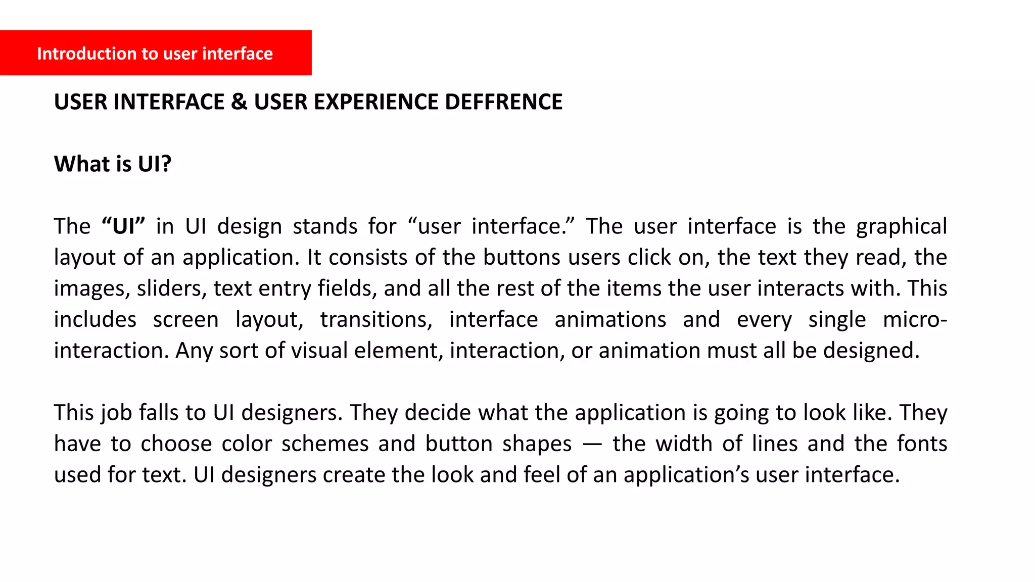 Introduction to user interface
USER INTERFACE & USER EXPERIENCE DEFFRENCE
What is UI?
The “UI” in UI design stands for “user interface.” The user interface is the graphical
layout of an application. It consists of the buttons users click on, the text they read, the
images, sliders, text entry fields, and all the rest of the items the user interacts with. This
includes screen layout, transitions, interface animations and every single micro-
interaction. Any sort of visual element, interaction, or animation must all be designed.
This job falls to UI designers. They decide what the application is going to look like. They
have to choose color schemes and button shapes — the width of lines and the fonts
used for text. UI designers create the look and feel of an application’s user interface.
 
