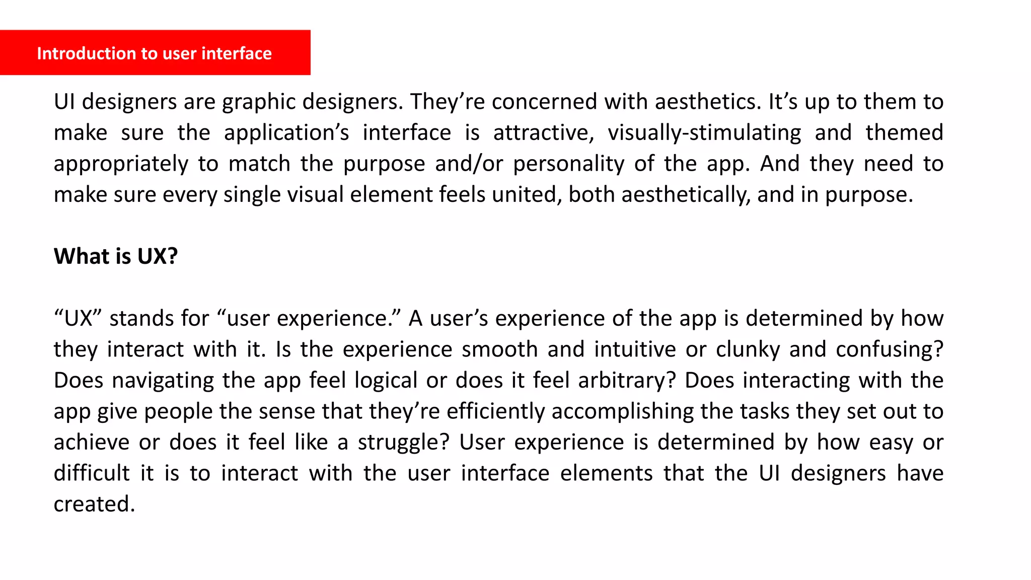 Introduction to user interface
UI designers are graphic designers. They’re concerned with aesthetics. It’s up to them to
make sure the application’s interface is attractive, visually-stimulating and themed
appropriately to match the purpose and/or personality of the app. And they need to
make sure every single visual element feels united, both aesthetically, and in purpose.
What is UX?
“UX” stands for “user experience.” A user’s experience of the app is determined by how
they interact with it. Is the experience smooth and intuitive or clunky and confusing?
Does navigating the app feel logical or does it feel arbitrary? Does interacting with the
app give people the sense that they’re efficiently accomplishing the tasks they set out to
achieve or does it feel like a struggle? User experience is determined by how easy or
difficult it is to interact with the user interface elements that the UI designers have
created.
 