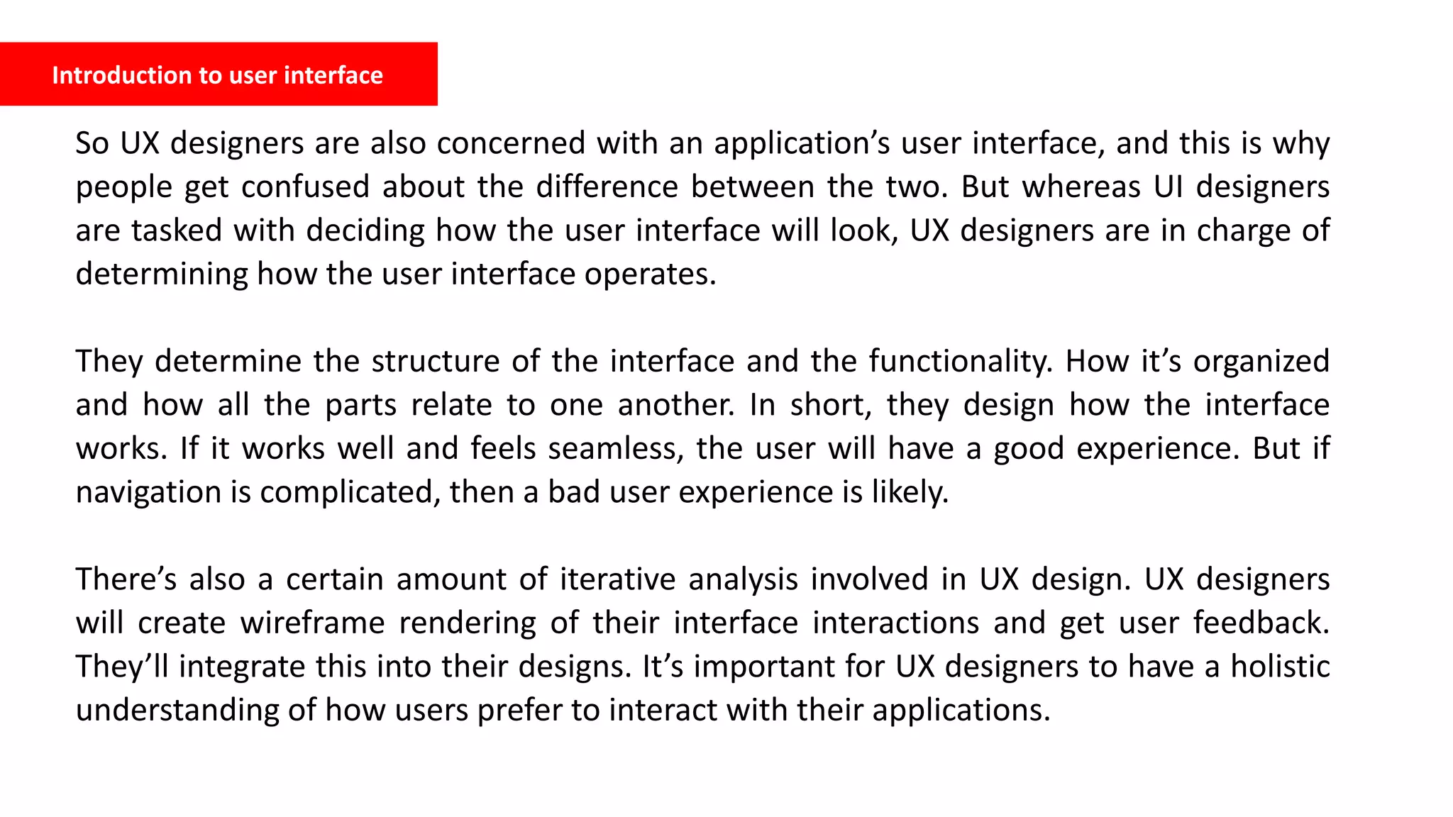 Introduction to user interface
So UX designers are also concerned with an application’s user interface, and this is why
people get confused about the difference between the two. But whereas UI designers
are tasked with deciding how the user interface will look, UX designers are in charge of
determining how the user interface operates.
They determine the structure of the interface and the functionality. How it’s organized
and how all the parts relate to one another. In short, they design how the interface
works. If it works well and feels seamless, the user will have a good experience. But if
navigation is complicated, then a bad user experience is likely.
There’s also a certain amount of iterative analysis involved in UX design. UX designers
will create wireframe rendering of their interface interactions and get user feedback.
They’ll integrate this into their designs. It’s important for UX designers to have a holistic
understanding of how users prefer to interact with their applications.
 