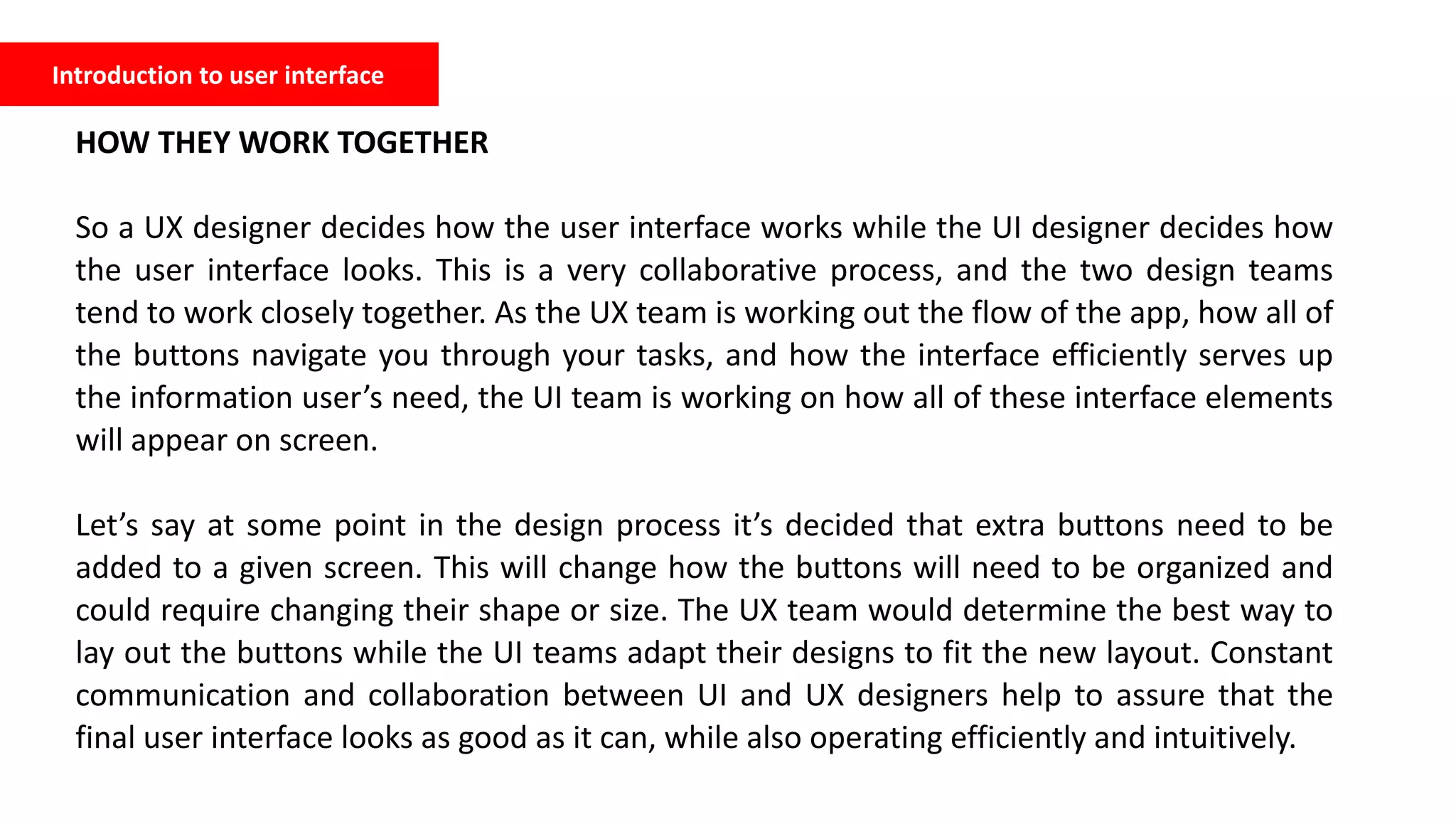 Introduction to user interface
HOW THEY WORK TOGETHER
So a UX designer decides how the user interface works while the UI designer decides how
the user interface looks. This is a very collaborative process, and the two design teams
tend to work closely together. As the UX team is working out the flow of the app, how all of
the buttons navigate you through your tasks, and how the interface efficiently serves up
the information user’s need, the UI team is working on how all of these interface elements
will appear on screen.
Let’s say at some point in the design process it’s decided that extra buttons need to be
added to a given screen. This will change how the buttons will need to be organized and
could require changing their shape or size. The UX team would determine the best way to
lay out the buttons while the UI teams adapt their designs to fit the new layout. Constant
communication and collaboration between UI and UX designers help to assure that the
final user interface looks as good as it can, while also operating efficiently and intuitively.
 