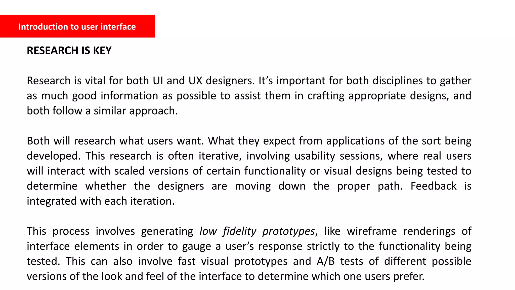 Introduction to user interface
RESEARCH IS KEY
Research is vital for both UI and UX designers. It’s important for both disciplines to gather
as much good information as possible to assist them in crafting appropriate designs, and
both follow a similar approach.
Both will research what users want. What they expect from applications of the sort being
developed. This research is often iterative, involving usability sessions, where real users
will interact with scaled versions of certain functionality or visual designs being tested to
determine whether the designers are moving down the proper path. Feedback is
integrated with each iteration.
This process involves generating low fidelity prototypes, like wireframe renderings of
interface elements in order to gauge a user’s response strictly to the functionality being
tested. This can also involve fast visual prototypes and A/B tests of different possible
versions of the look and feel of the interface to determine which one users prefer.
 