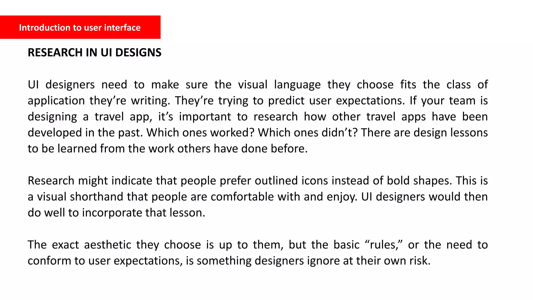 Introduction to user interface
RESEARCH IN UI DESIGNS
UI designers need to make sure the visual language they choose fits the class of
application they’re writing. They’re trying to predict user expectations. If your team is
designing a travel app, it’s important to research how other travel apps have been
developed in the past. Which ones worked? Which ones didn’t? There are design lessons
to be learned from the work others have done before.
Research might indicate that people prefer outlined icons instead of bold shapes. This is
a visual shorthand that people are comfortable with and enjoy. UI designers would then
do well to incorporate that lesson.
The exact aesthetic they choose is up to them, but the basic “rules,” or the need to
conform to user expectations, is something designers ignore at their own risk.
 