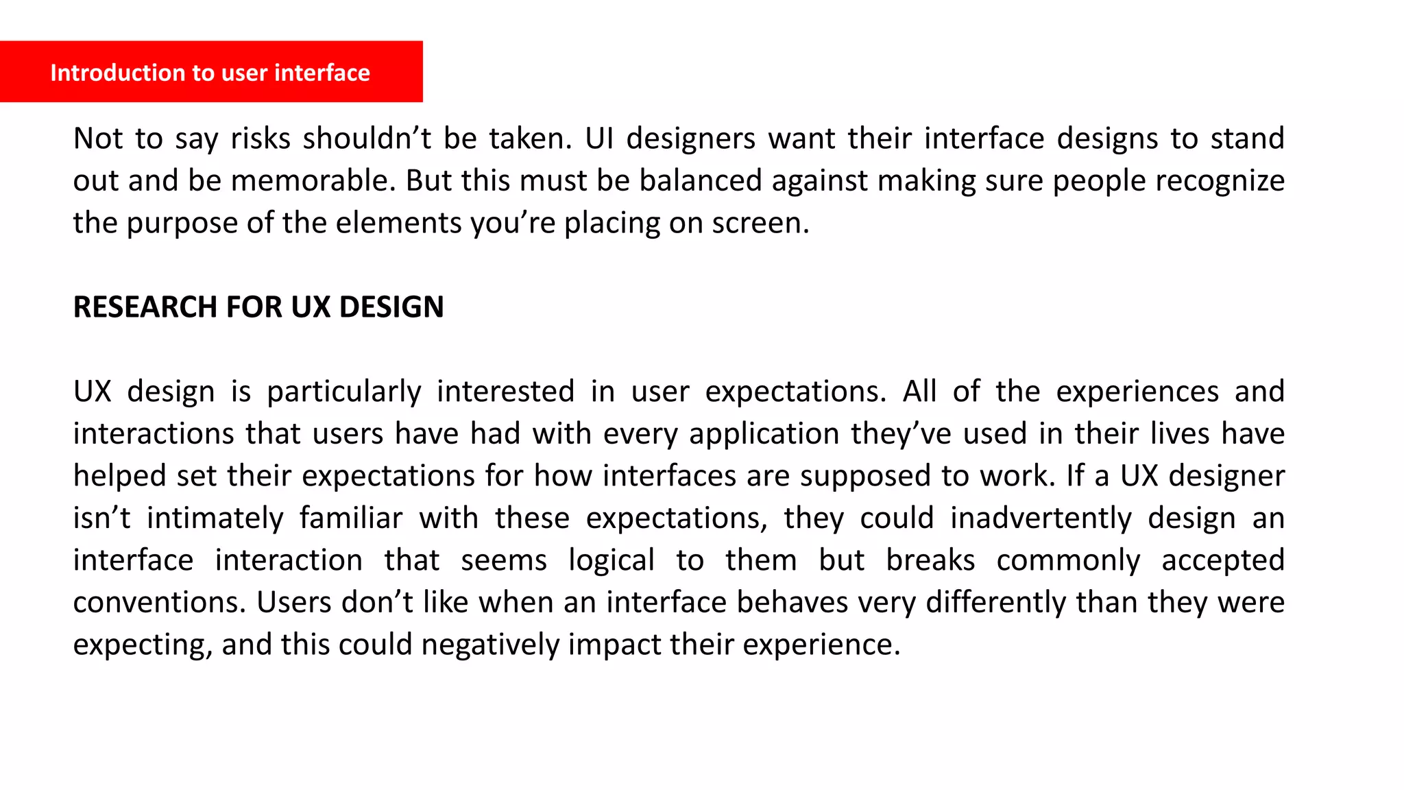 Introduction to user interface
Not to say risks shouldn’t be taken. UI designers want their interface designs to stand
out and be memorable. But this must be balanced against making sure people recognize
the purpose of the elements you’re placing on screen.
RESEARCH FOR UX DESIGN
UX design is particularly interested in user expectations. All of the experiences and
interactions that users have had with every application they’ve used in their lives have
helped set their expectations for how interfaces are supposed to work. If a UX designer
isn’t intimately familiar with these expectations, they could inadvertently design an
interface interaction that seems logical to them but breaks commonly accepted
conventions. Users don’t like when an interface behaves very differently than they were
expecting, and this could negatively impact their experience.
 