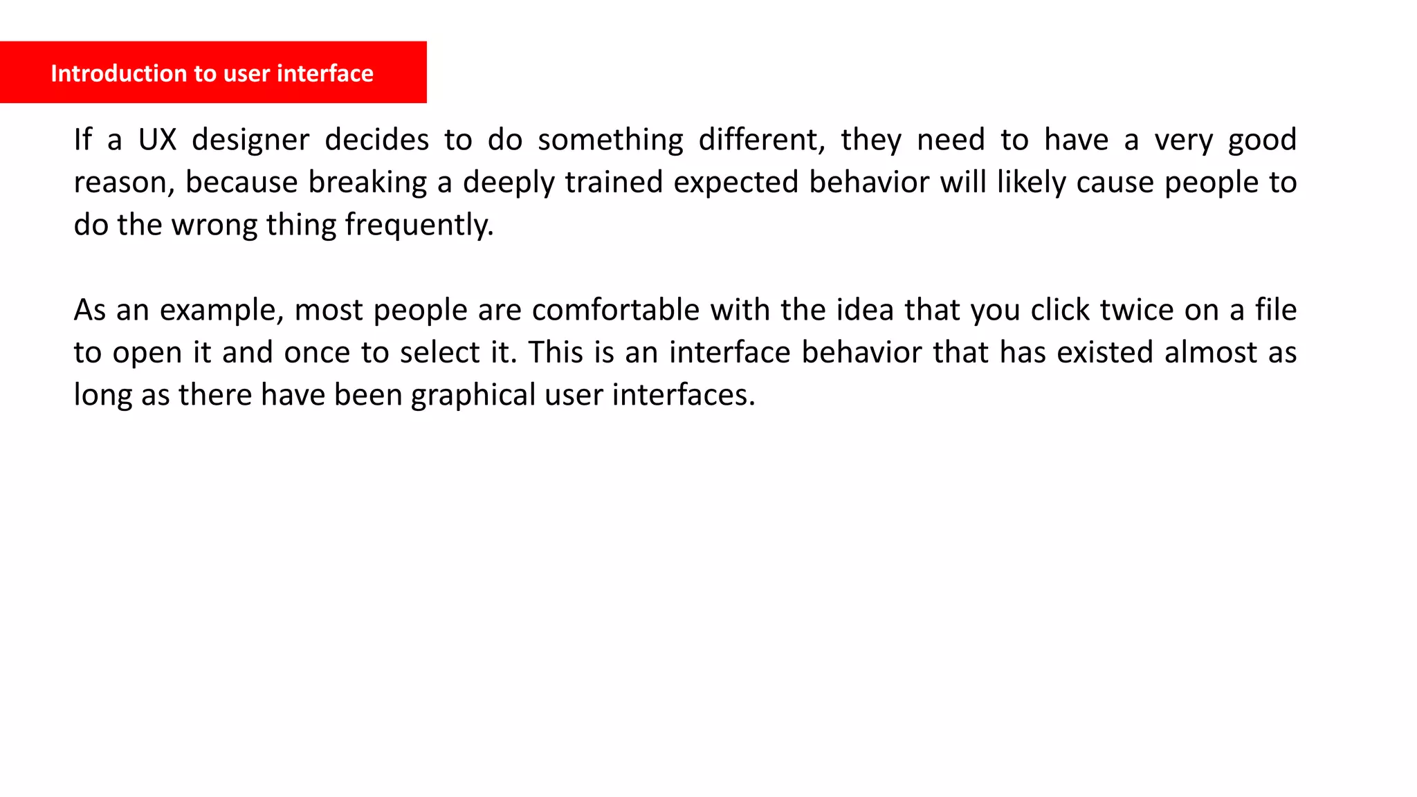 Introduction to user interface
If a UX designer decides to do something different, they need to have a very good
reason, because breaking a deeply trained expected behavior will likely cause people to
do the wrong thing frequently.
As an example, most people are comfortable with the idea that you click twice on a file
to open it and once to select it. This is an interface behavior that has existed almost as
long as there have been graphical user interfaces.
 