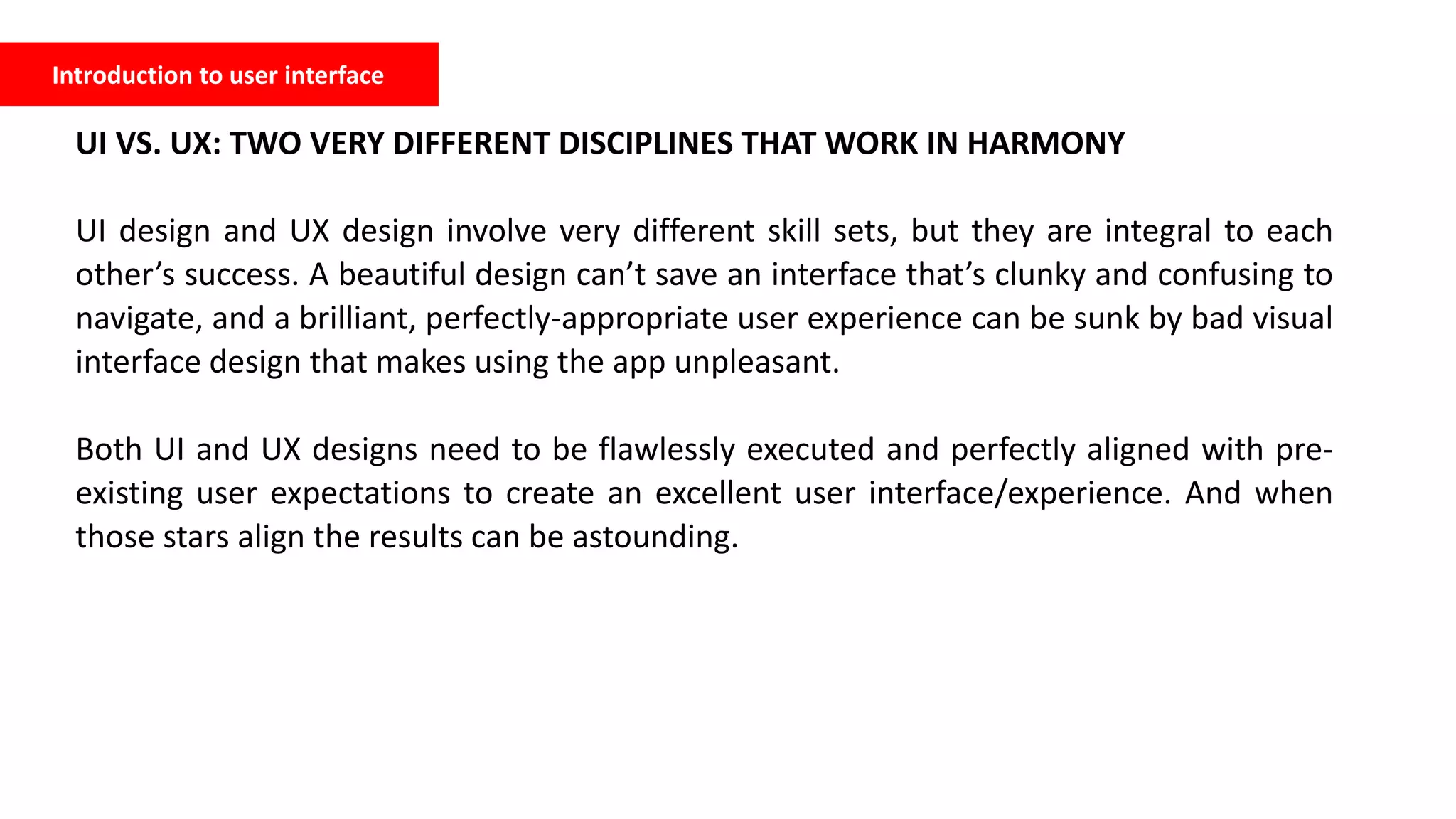 Introduction to user interface
UI VS. UX: TWO VERY DIFFERENT DISCIPLINES THAT WORK IN HARMONY
UI design and UX design involve very different skill sets, but they are integral to each
other’s success. A beautiful design can’t save an interface that’s clunky and confusing to
navigate, and a brilliant, perfectly-appropriate user experience can be sunk by bad visual
interface design that makes using the app unpleasant.
Both UI and UX designs need to be flawlessly executed and perfectly aligned with pre-
existing user expectations to create an excellent user interface/experience. And when
those stars align the results can be astounding.
 