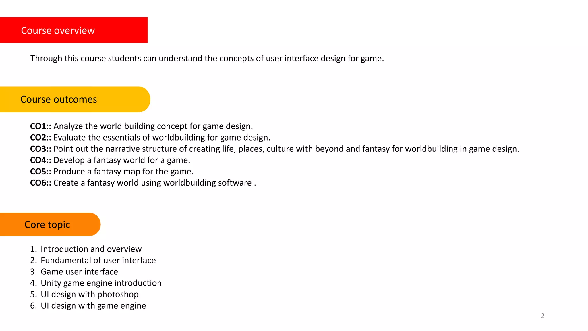 Course overview
Through this course students can understand the concepts of user interface design for game.
CO1:: Analyze the world building concept for game design.
CO2:: Evaluate the essentials of worldbuilding for game design.
CO3:: Point out the narrative structure of creating life, places, culture with beyond and fantasy for worldbuilding in game design.
CO4:: Develop a fantasy world for a game.
CO5:: Produce a fantasy map for the game.
CO6:: Create a fantasy world using worldbuilding software .
Course outcomes Keywords
2
Core topic
1. Introduction and overview
2. Fundamental of user interface
3. Game user interface
4. Unity game engine introduction
5. UI design with photoshop
6. UI design with game engine
 