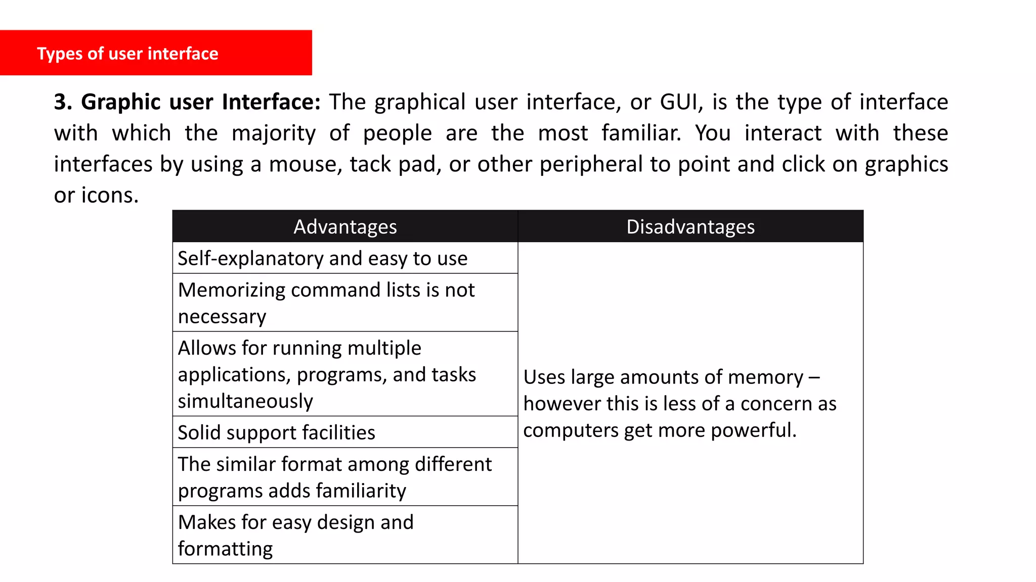 Types of user interface
3. Graphic user Interface: The graphical user interface, or GUI, is the type of interface
with which the majority of people are the most familiar. You interact with these
interfaces by using a mouse, tack pad, or other peripheral to point and click on graphics
or icons.
Advantages Disadvantages
Self-explanatory and easy to use
Uses large amounts of memory –
however this is less of a concern as
computers get more powerful.
Memorizing command lists is not
necessary
Allows for running multiple
applications, programs, and tasks
simultaneously
Solid support facilities
The similar format among different
programs adds familiarity
Makes for easy design and
formatting
 