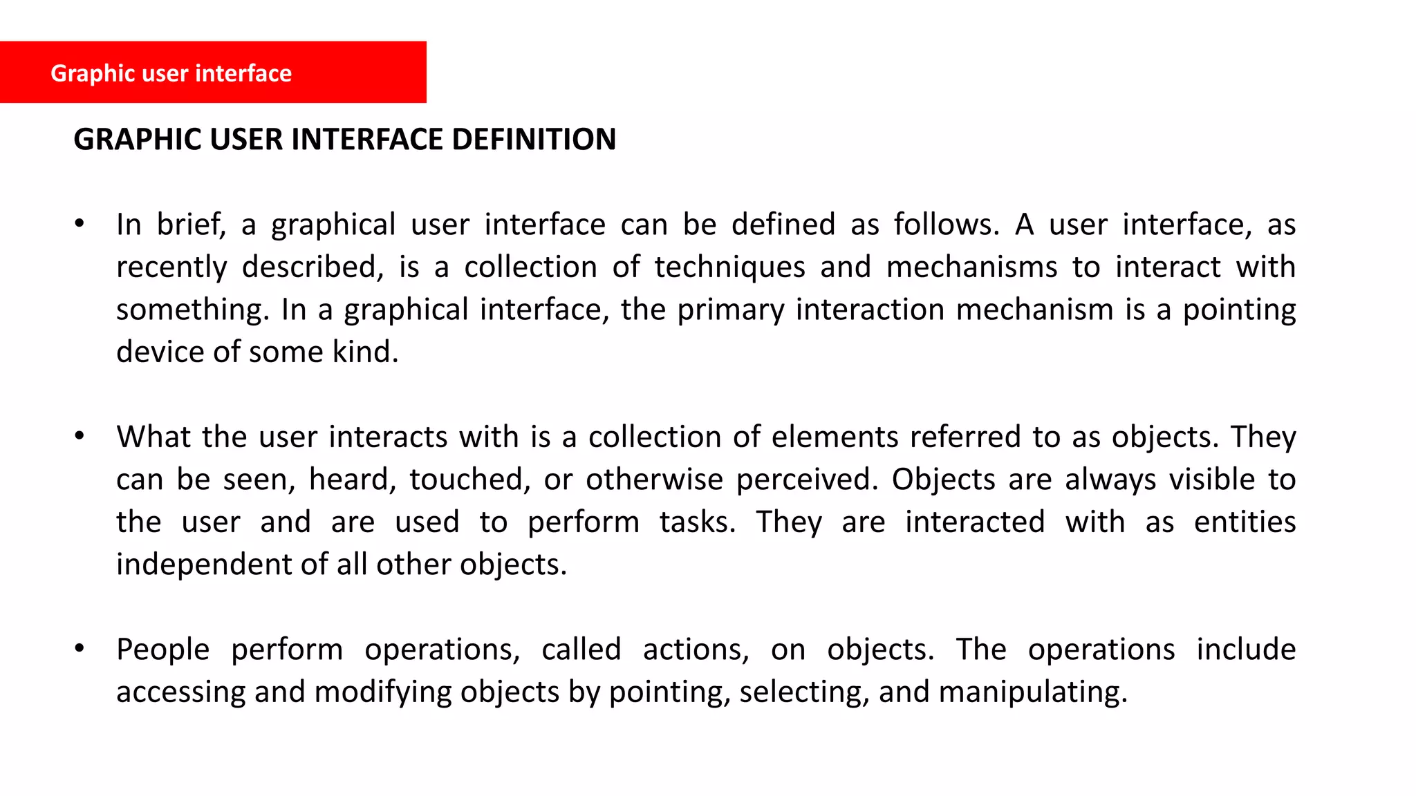 Graphic user interface
GRAPHIC USER INTERFACE DEFINITION
• In brief, a graphical user interface can be defined as follows. A user interface, as
recently described, is a collection of techniques and mechanisms to interact with
something. In a graphical interface, the primary interaction mechanism is a pointing
device of some kind.
• What the user interacts with is a collection of elements referred to as objects. They
can be seen, heard, touched, or otherwise perceived. Objects are always visible to
the user and are used to perform tasks. They are interacted with as entities
independent of all other objects.
• People perform operations, called actions, on objects. The operations include
accessing and modifying objects by pointing, selecting, and manipulating.
 