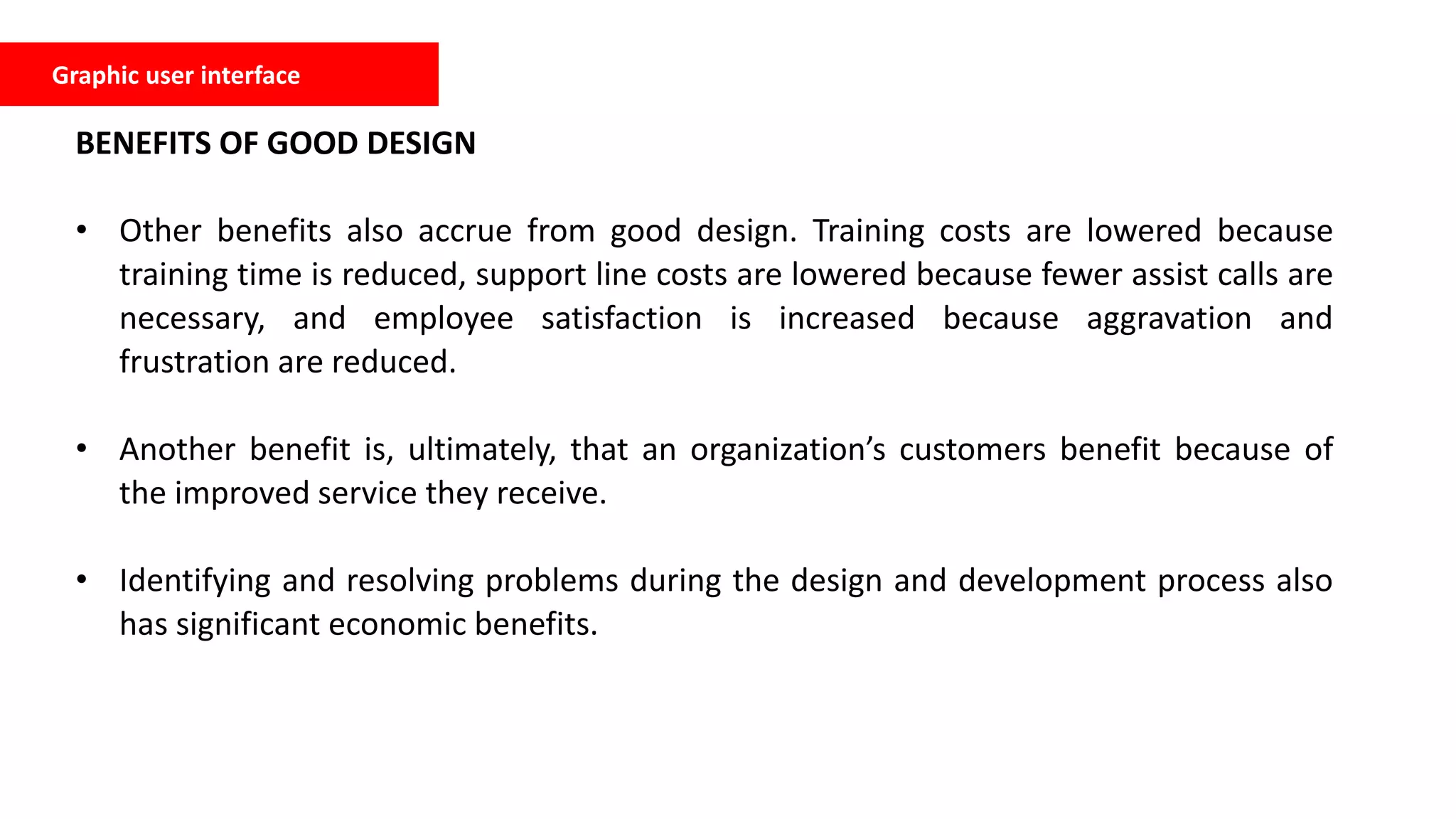 BENEFITS OF GOOD DESIGN
• Other benefits also accrue from good design. Training costs are lowered because
training time is reduced, support line costs are lowered because fewer assist calls are
necessary, and employee satisfaction is increased because aggravation and
frustration are reduced.
• Another benefit is, ultimately, that an organization’s customers benefit because of
the improved service they receive.
• Identifying and resolving problems during the design and development process also
has significant economic benefits.
Graphic user interface
 