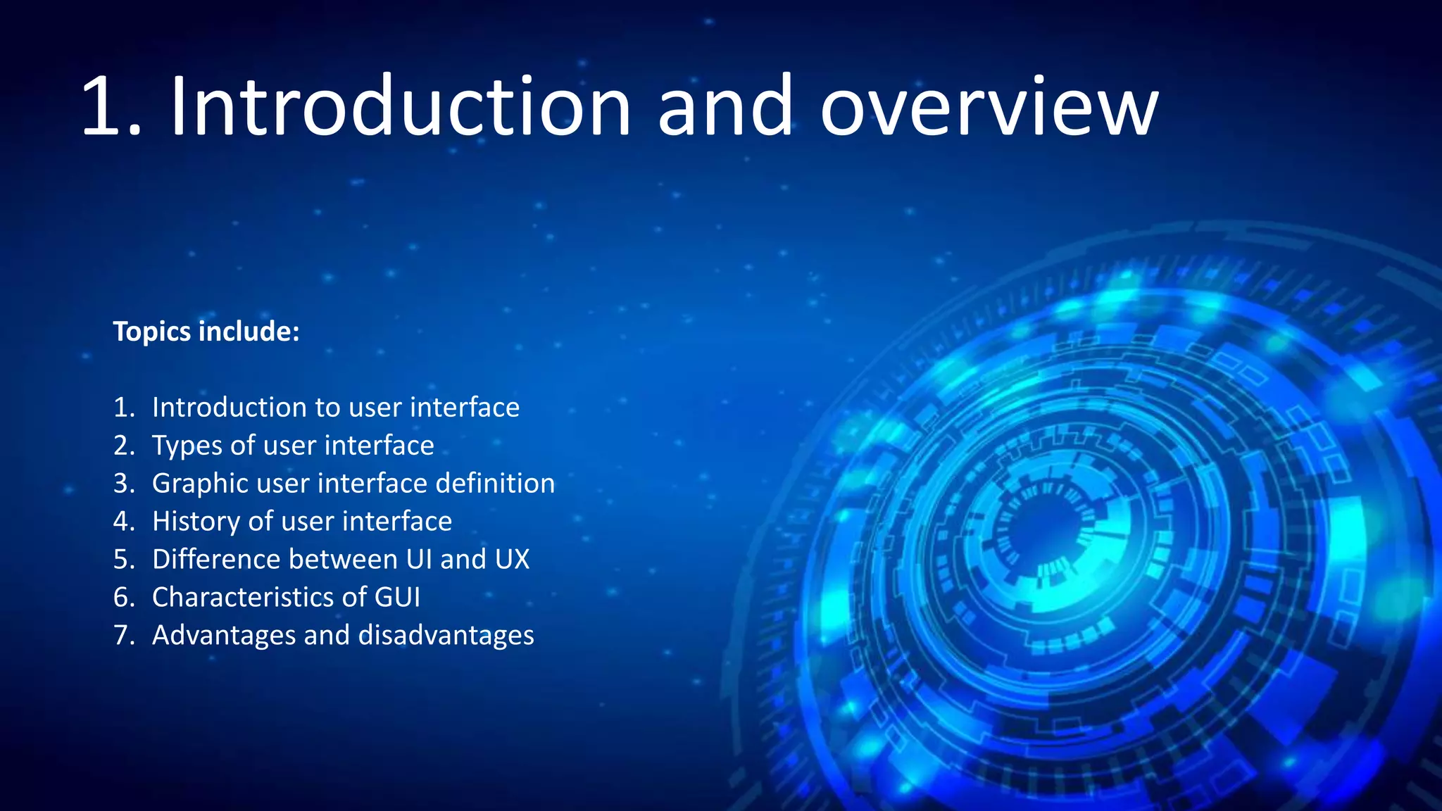 1. Introduction and overview
1.1 Introduction to user interface
3
1. Lecture
1. Introduction and overview
Topics include:
1. Introduction to user interface
2. Types of user interface
3. Graphic user interface definition
4. History of user interface
5. Difference between UI and UX
6. Characteristics of GUI
7. Advantages and disadvantages
 