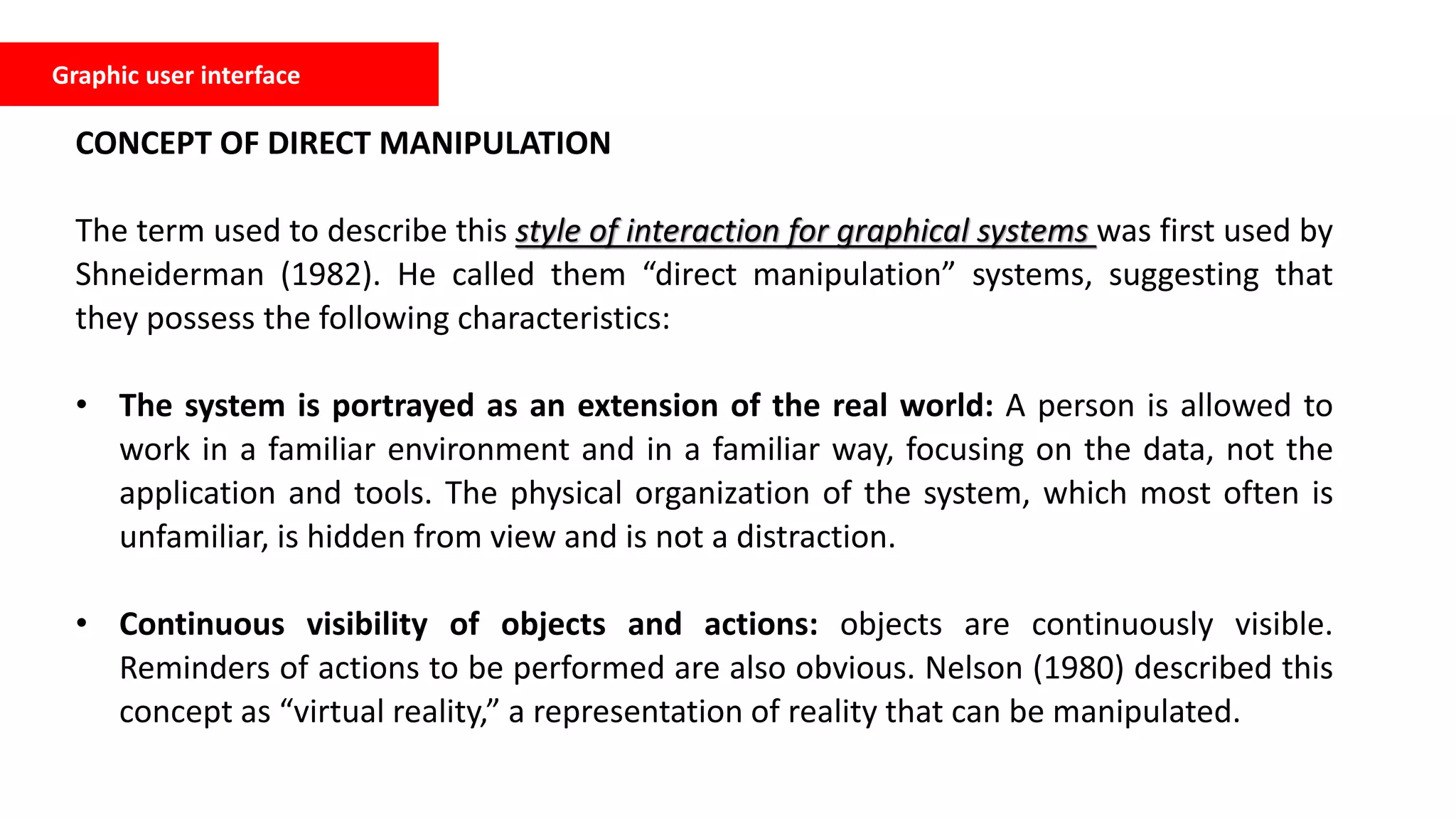 CONCEPT OF DIRECT MANIPULATION
The term used to describe this style of interaction for graphical systems was first used by
Shneiderman (1982). He called them “direct manipulation” systems, suggesting that
they possess the following characteristics:
• The system is portrayed as an extension of the real world: A person is allowed to
work in a familiar environment and in a familiar way, focusing on the data, not the
application and tools. The physical organization of the system, which most often is
unfamiliar, is hidden from view and is not a distraction.
• Continuous visibility of objects and actions: objects are continuously visible.
Reminders of actions to be performed are also obvious. Nelson (1980) described this
concept as “virtual reality,” a representation of reality that can be manipulated.
Graphic user interface
 