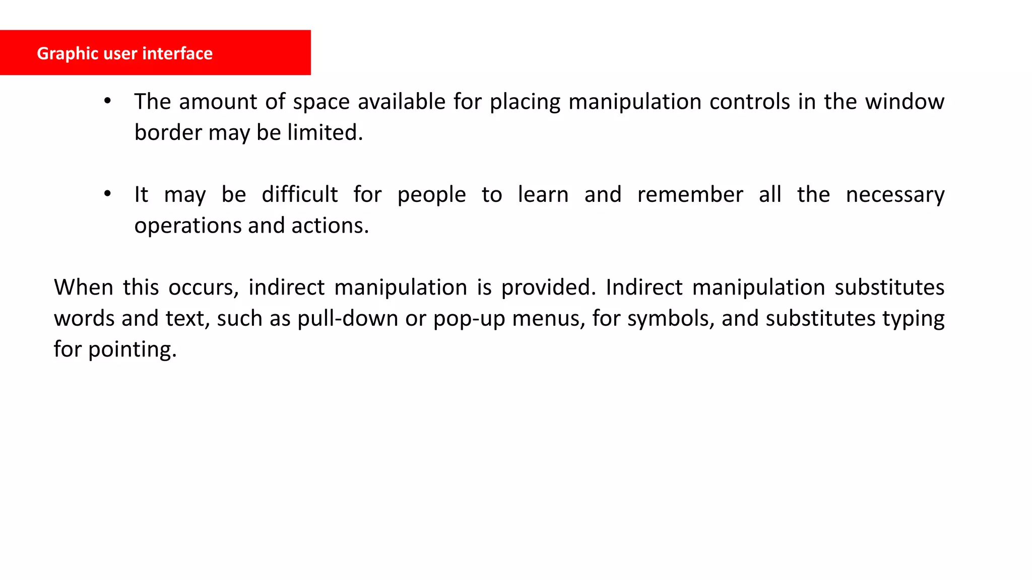• The amount of space available for placing manipulation controls in the window
border may be limited.
• It may be difficult for people to learn and remember all the necessary
operations and actions.
When this occurs, indirect manipulation is provided. Indirect manipulation substitutes
words and text, such as pull-down or pop-up menus, for symbols, and substitutes typing
for pointing.
Graphic user interface
 