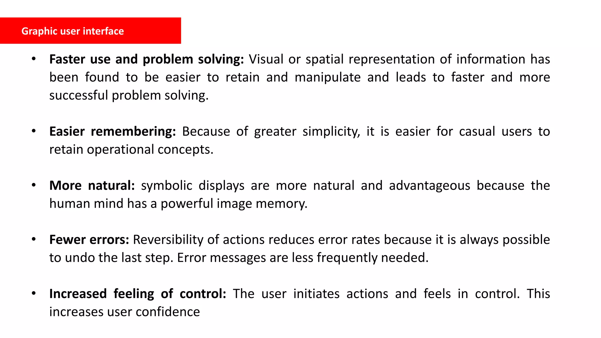 Graphic user interface
• Faster use and problem solving: Visual or spatial representation of information has
been found to be easier to retain and manipulate and leads to faster and more
successful problem solving.
• Easier remembering: Because of greater simplicity, it is easier for casual users to
retain operational concepts.
• More natural: symbolic displays are more natural and advantageous because the
human mind has a powerful image memory.
• Fewer errors: Reversibility of actions reduces error rates because it is always possible
to undo the last step. Error messages are less frequently needed.
• Increased feeling of control: The user initiates actions and feels in control. This
increases user confidence
 
