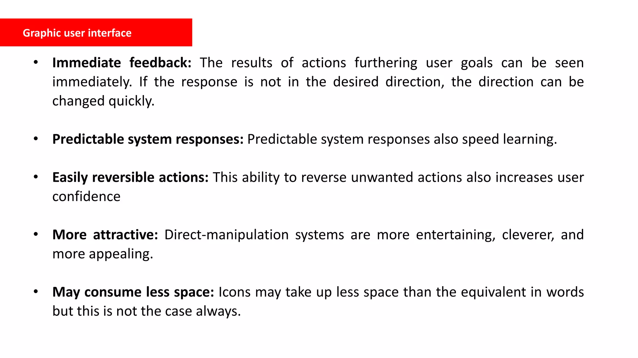 Graphic user interface
• Immediate feedback: The results of actions furthering user goals can be seen
immediately. If the response is not in the desired direction, the direction can be
changed quickly.
• Predictable system responses: Predictable system responses also speed learning.
• Easily reversible actions: This ability to reverse unwanted actions also increases user
confidence
• More attractive: Direct-manipulation systems are more entertaining, cleverer, and
more appealing.
• May consume less space: Icons may take up less space than the equivalent in words
but this is not the case always.
 