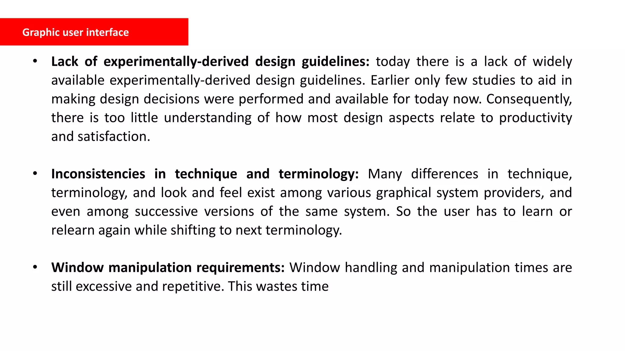 Graphic user interface
• Lack of experimentally-derived design guidelines: today there is a lack of widely
available experimentally-derived design guidelines. Earlier only few studies to aid in
making design decisions were performed and available for today now. Consequently,
there is too little understanding of how most design aspects relate to productivity
and satisfaction.
• Inconsistencies in technique and terminology: Many differences in technique,
terminology, and look and feel exist among various graphical system providers, and
even among successive versions of the same system. So the user has to learn or
relearn again while shifting to next terminology.
• Window manipulation requirements: Window handling and manipulation times are
still excessive and repetitive. This wastes time
 
