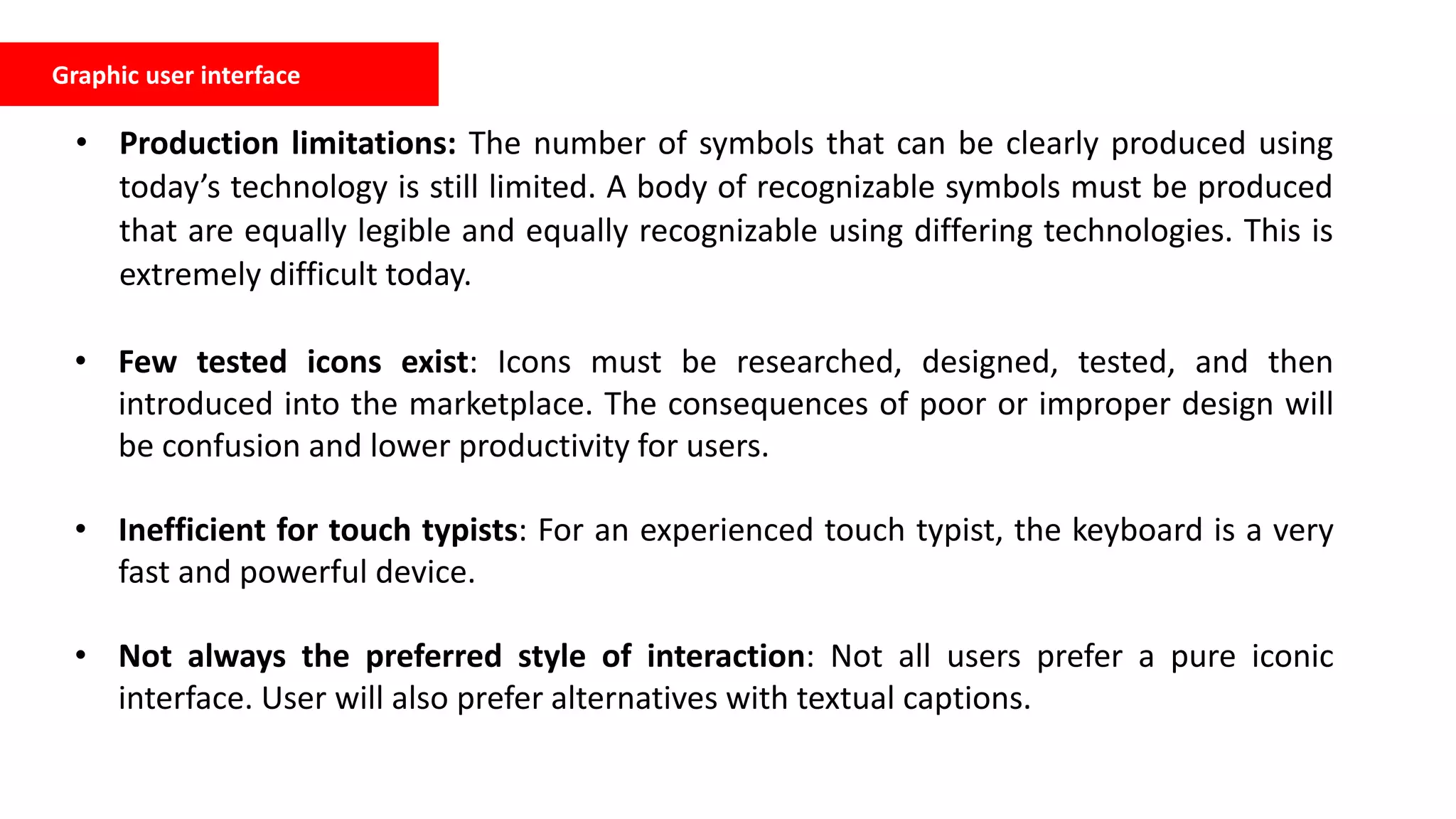 Graphic user interface
• Production limitations: The number of symbols that can be clearly produced using
today’s technology is still limited. A body of recognizable symbols must be produced
that are equally legible and equally recognizable using differing technologies. This is
extremely difficult today.
• Few tested icons exist: Icons must be researched, designed, tested, and then
introduced into the marketplace. The consequences of poor or improper design will
be confusion and lower productivity for users.
• Inefficient for touch typists: For an experienced touch typist, the keyboard is a very
fast and powerful device.
• Not always the preferred style of interaction: Not all users prefer a pure iconic
interface. User will also prefer alternatives with textual captions.
 