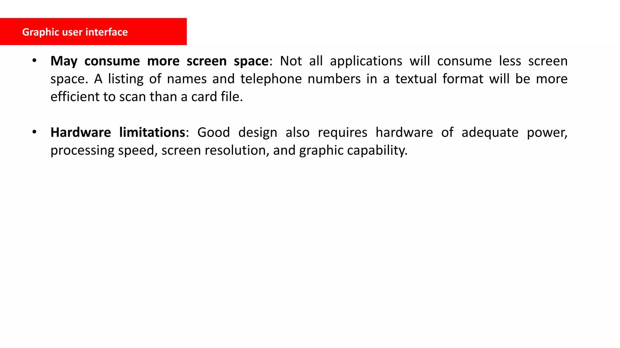 Graphic user interface
• May consume more screen space: Not all applications will consume less screen
space. A listing of names and telephone numbers in a textual format will be more
efficient to scan than a card file.
• Hardware limitations: Good design also requires hardware of adequate power,
processing speed, screen resolution, and graphic capability.
 